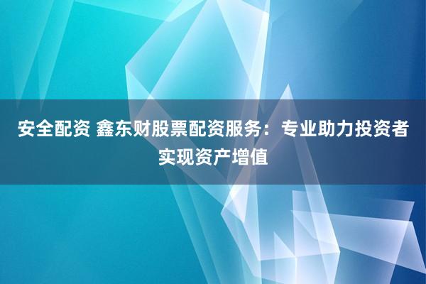 安全配资 鑫东财股票配资服务：专业助力投资者实现资产增值