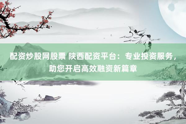 配资炒股网股票 陕西配资平台：专业投资服务，助您开启高效融资新篇章
