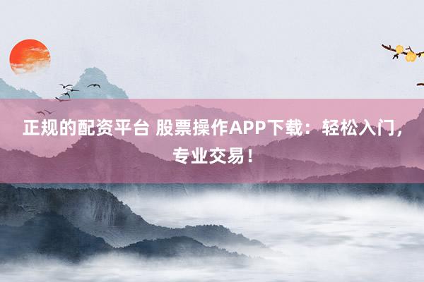 正规的配资平台 股票操作APP下载：轻松入门，专业交易！