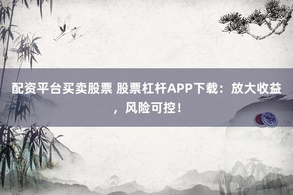 配资平台买卖股票 股票杠杆APP下载：放大收益，风险可控！