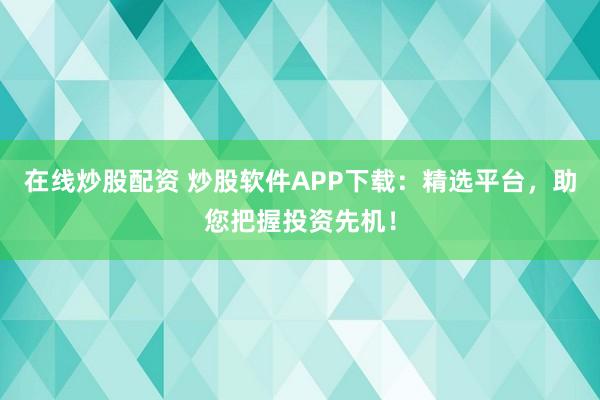 在线炒股配资 炒股软件APP下载：精选平台，助您把握投资先机！