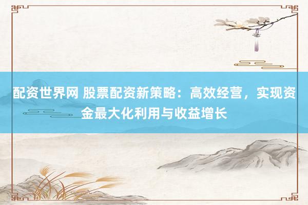 配资世界网 股票配资新策略：高效经营，实现资金最大化利用与收益增长