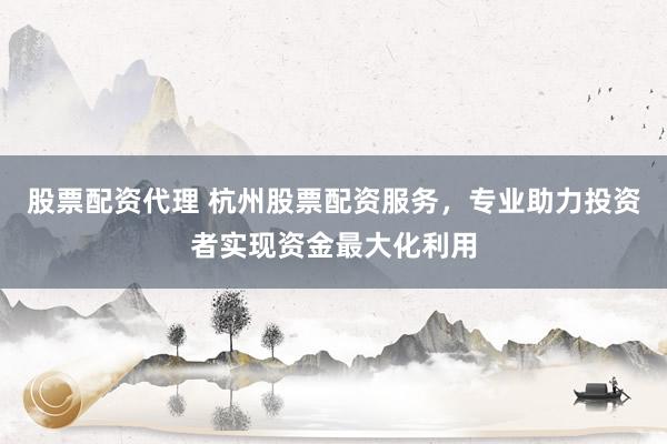 股票配资代理 杭州股票配资服务，专业助力投资者实现资金最大化利用