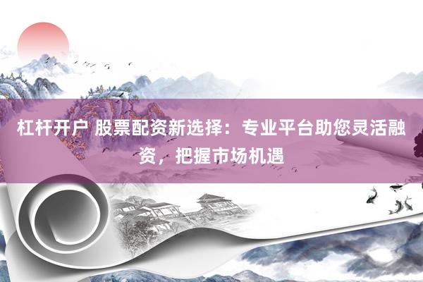 杠杆开户 股票配资新选择：专业平台助您灵活融资，把握市场机遇