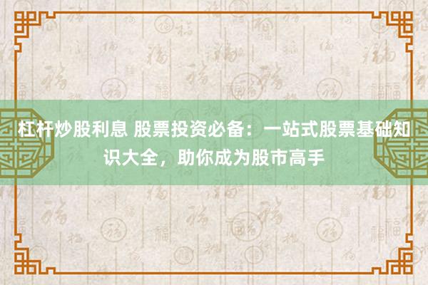 杠杆炒股利息 股票投资必备：一站式股票基础知识大全，助你成为股市高手