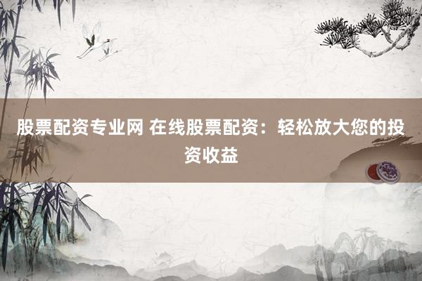股票配资专业网 在线股票配资：轻松放大您的投资收益