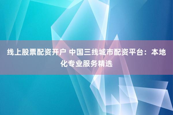 线上股票配资开户 中国三线城市配资平台：本地化专业服务精选