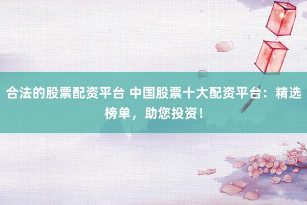 合法的股票配资平台 中国股票十大配资平台：精选榜单，助您投资！
