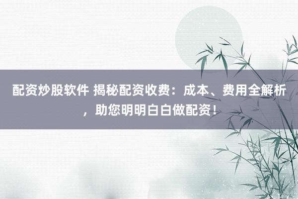 配资炒股软件 揭秘配资收费：成本、费用全解析，助您明明白白做配资！