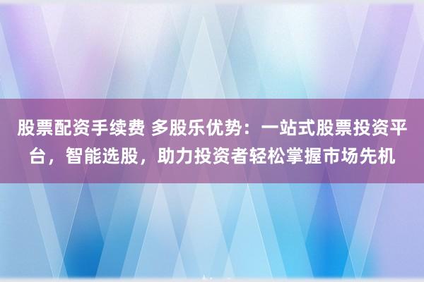 股票配资手续费 多股乐优势：一站式股票投资平台，智能选股，助力投资者轻松掌握市场先机