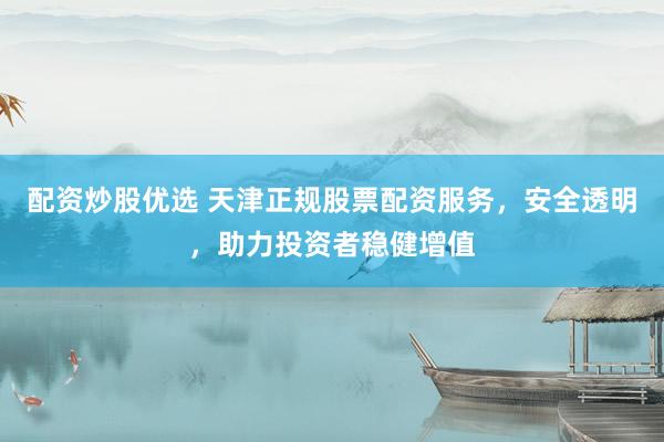 配资炒股优选 天津正规股票配资服务，安全透明，助力投资者稳健增值