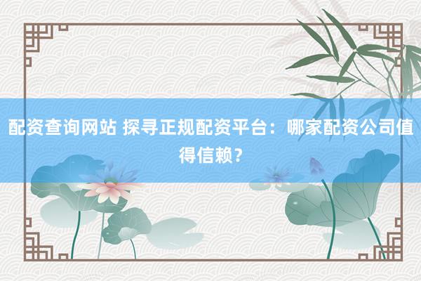 配资查询网站 探寻正规配资平台：哪家配资公司值得信赖？
