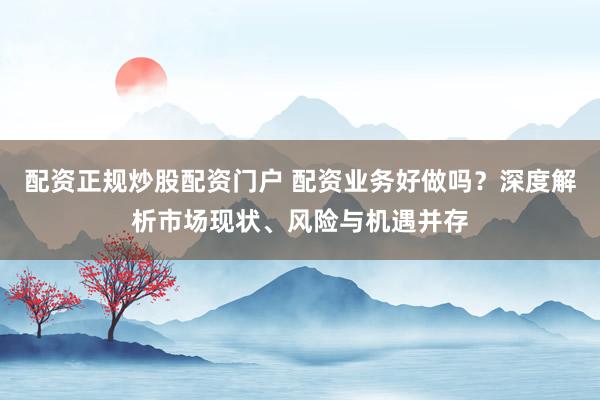 配资正规炒股配资门户 配资业务好做吗？深度解析市场现状、风险与机遇并存