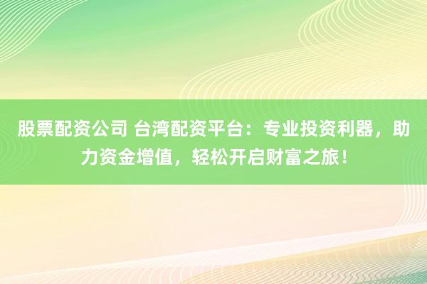 股票配资公司 台湾配资平台：专业投资利器，助力资金增值，轻松开启财富之旅！