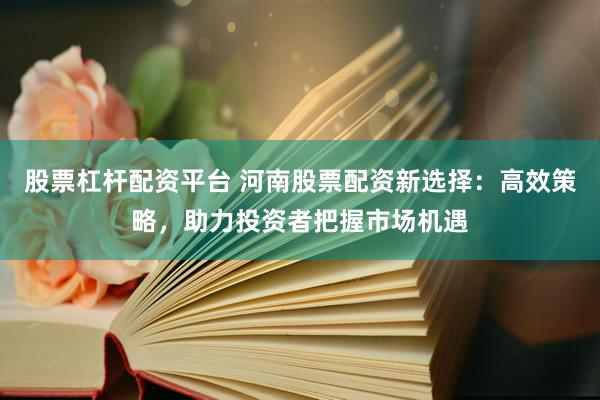 股票杠杆配资平台 河南股票配资新选择：高效策略，助力投资者把握市场机遇