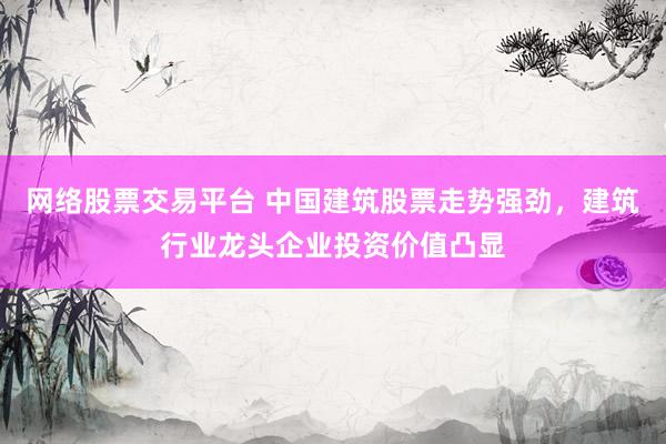 网络股票交易平台 中国建筑股票走势强劲，建筑行业龙头企业投资价值凸显