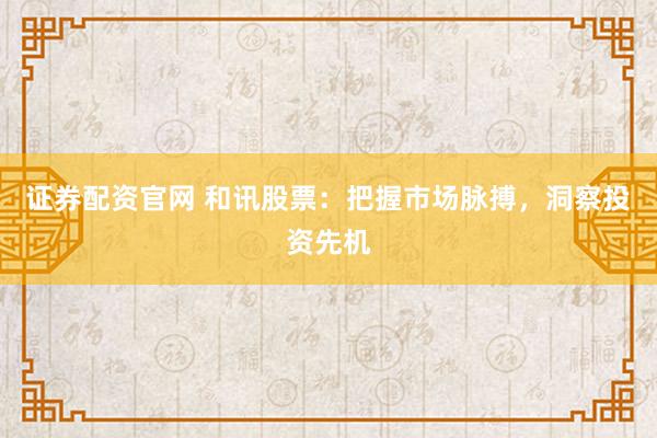 证券配资官网 和讯股票：把握市场脉搏，洞察投资先机