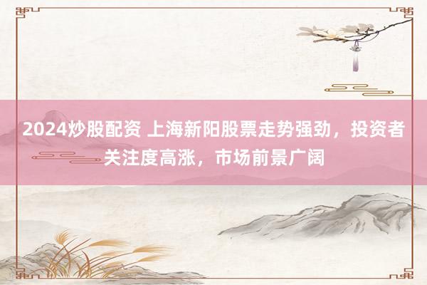 2024炒股配资 上海新阳股票走势强劲，投资者关注度高涨，市场前景广阔