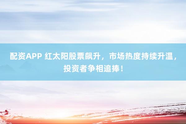 配资APP 红太阳股票飙升，市场热度持续升温，投资者争相追捧！