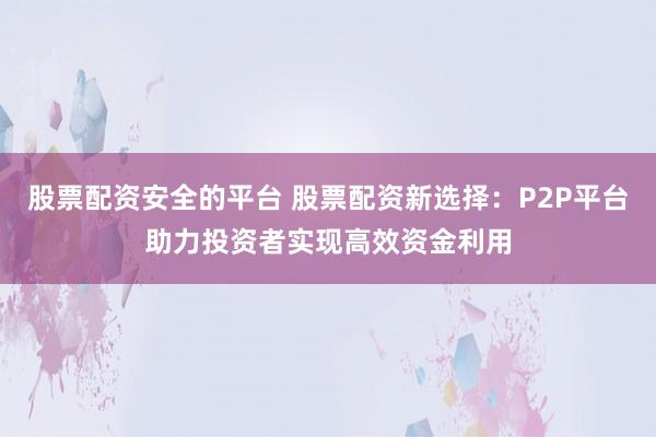 股票配资安全的平台 股票配资新选择：P2P平台助力投资者实现高效资金利用