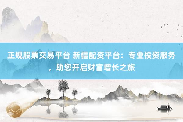 正规股票交易平台 新疆配资平台：专业投资服务，助您开启财富增长之旅