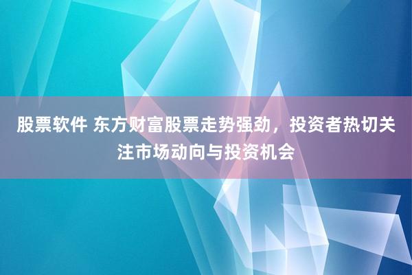 股票软件 东方财富股票走势强劲，投资者热切关注市场动向与投资机会