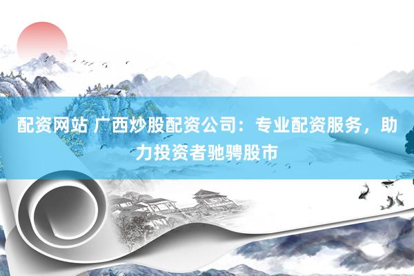配资网站 广西炒股配资公司：专业配资服务，助力投资者驰骋股市