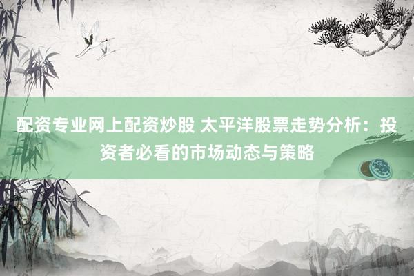 配资专业网上配资炒股 太平洋股票走势分析：投资者必看的市场动态与策略