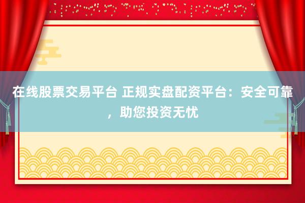 在线股票交易平台 正规实盘配资平台：安全可靠，助您投资无忧