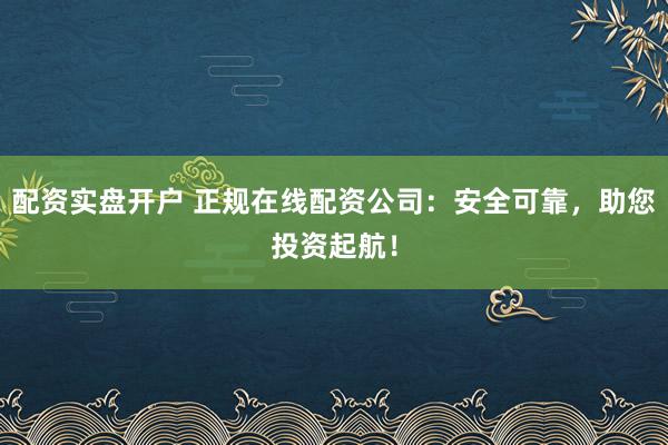 配资实盘开户 正规在线配资公司：安全可靠，助您投资起航！