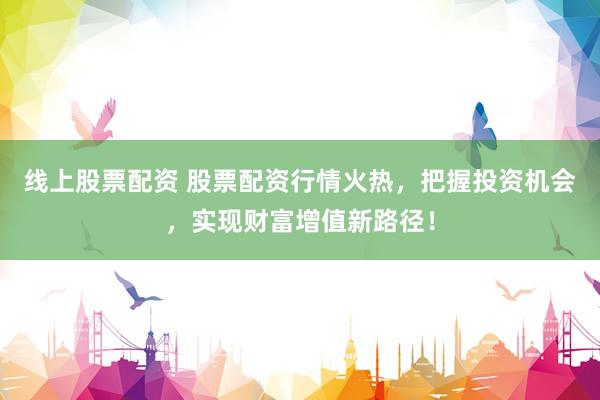 线上股票配资 股票配资行情火热，把握投资机会，实现财富增值新路径！