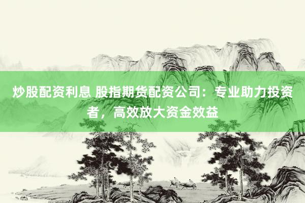炒股配资利息 股指期货配资公司：专业助力投资者，高效放大资金效益