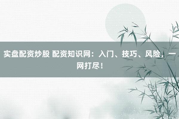 实盘配资炒股 配资知识网：入门、技巧、风险，一网打尽！