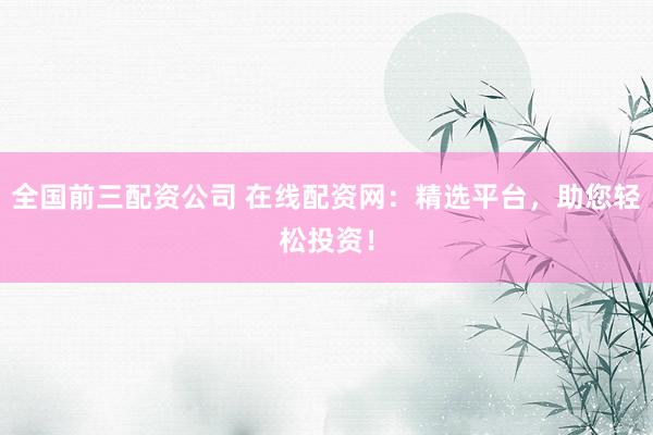 全国前三配资公司 在线配资网：精选平台，助您轻松投资！