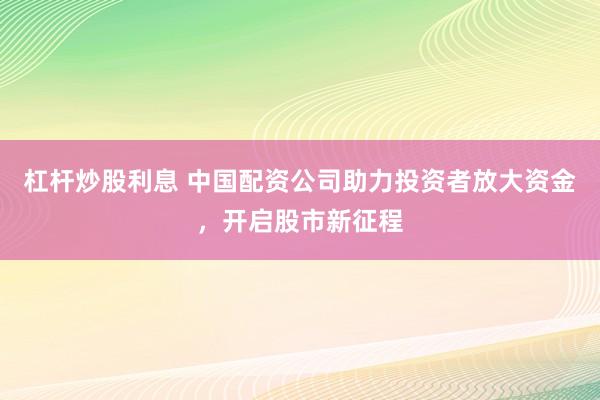 杠杆炒股利息 中国配资公司助力投资者放大资金，开启股市新征程
