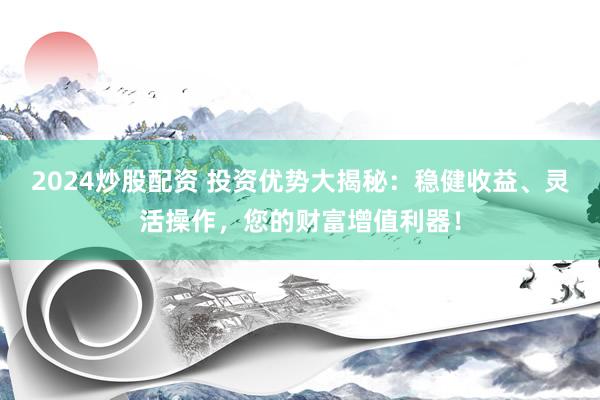 2024炒股配资 投资优势大揭秘：稳健收益、灵活操作，您的财富增值利器！