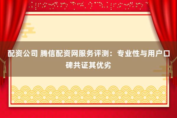 配资公司 腾信配资网服务评测：专业性与用户口碑共证其优劣