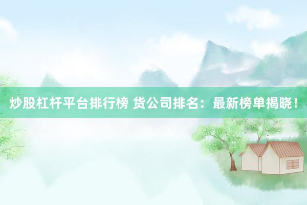 炒股杠杆平台排行榜 货公司排名：最新榜单揭晓！