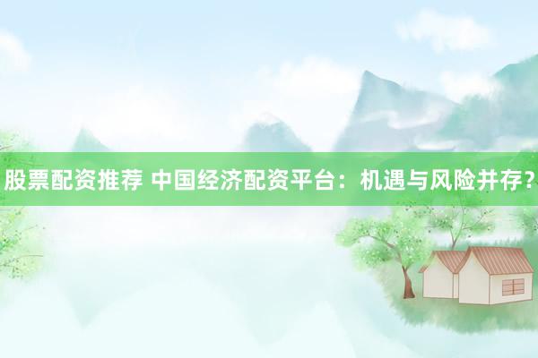 股票配资推荐 中国经济配资平台：机遇与风险并存？