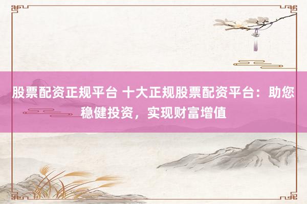 股票配资正规平台 十大正规股票配资平台：助您稳健投资，实现财富增值