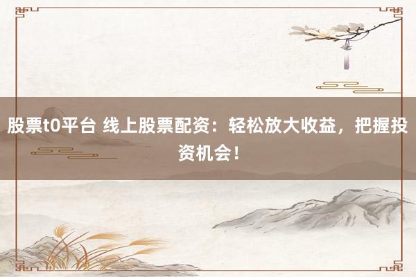 股票t0平台 线上股票配资：轻松放大收益，把握投资机会！