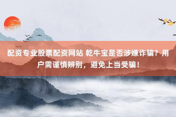 配资专业股票配资网站 乾牛宝是否涉嫌诈骗？用户需谨慎辨别，避免上当受骗！