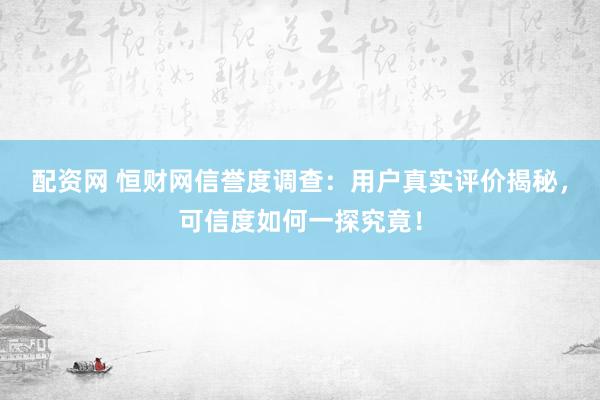 配资网 恒财网信誉度调查：用户真实评价揭秘，可信度如何一探究竟！
