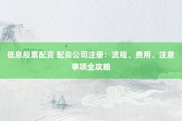 低息股票配资 配资公司注册：流程、费用、注意事项全攻略