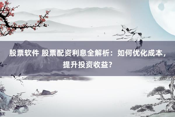 股票软件 股票配资利息全解析：如何优化成本，提升投资收益？