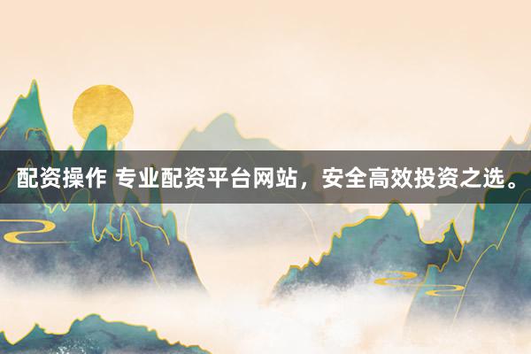 配资操作 专业配资平台网站，安全高效投资之选。