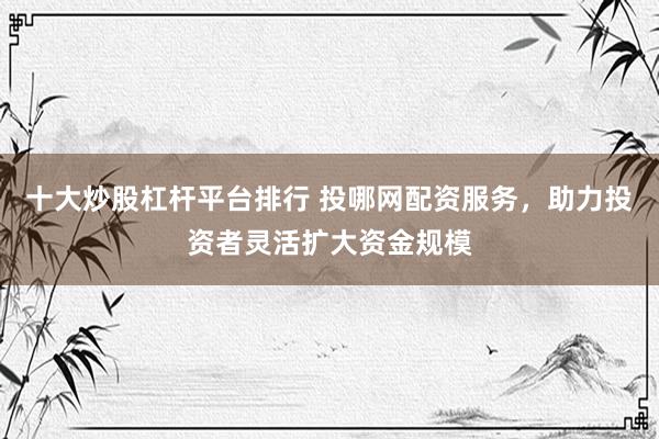 十大炒股杠杆平台排行 投哪网配资服务，助力投资者灵活扩大资金规模