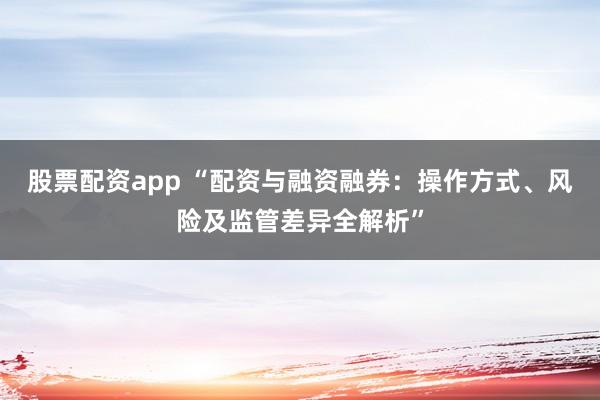 股票配资app “配资与融资融券：操作方式、风险及监管差异全解析”