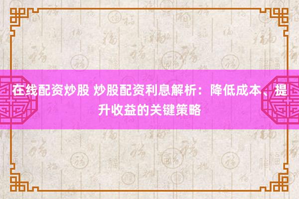 在线配资炒股 炒股配资利息解析：降低成本、提升收益的关键策略