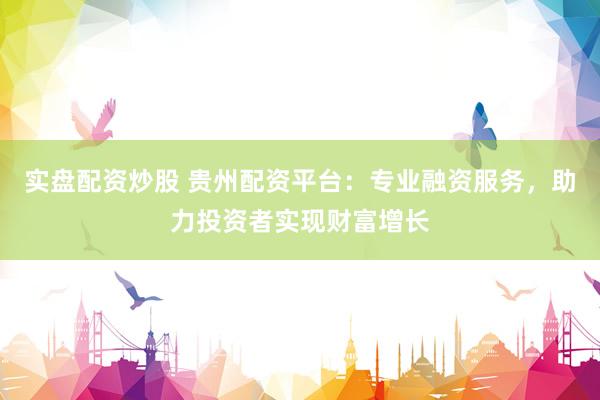 实盘配资炒股 贵州配资平台：专业融资服务，助力投资者实现财富增长